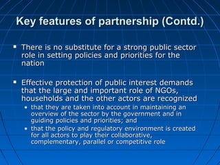  There is no substitute for a strong public sectorThere is no substitute for a strong public sector
role in setting policies and priorities for therole in setting policies and priorities for the
nationnation
 Effective protection of public interest demandsEffective protection of public interest demands
that the large and important role of NGOs,that the large and important role of NGOs,
households and the other actors are recognizedhouseholds and the other actors are recognized
• that they are taken into account in maintaining anthat they are taken into account in maintaining an
overview of the sector by the government and inoverview of the sector by the government and in
guiding policies and priorities; andguiding policies and priorities; and
• that the policy and regulatory environment is createdthat the policy and regulatory environment is created
for all actors to play their collaborative,for all actors to play their collaborative,
complementary, parallel or competitive rolecomplementary, parallel or competitive role
Key features of partnership (Contd.)Key features of partnership (Contd.)
 