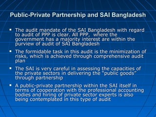 Public-Private Partnership and SAI BangladeshPublic-Private Partnership and SAI Bangladesh
 The audit mandate of the SAI Bangladesh with regardThe audit mandate of the SAI Bangladesh with regard
to audit of PPP is clear. All PPP, where theto audit of PPP is clear. All PPP, where the
government has a majority interest are within thegovernment has a majority interest are within the
purview of audit of SAI Bangladeshpurview of audit of SAI Bangladesh
 The formidable task in this audit is the minimization ofThe formidable task in this audit is the minimization of
risks, which is achieved through comprehensive auditrisks, which is achieved through comprehensive audit
planplan
 The SAI is very careful in assessing the capacities ofThe SAI is very careful in assessing the capacities of
the private sectors in delivering the “public goods”the private sectors in delivering the “public goods”
through partnershipthrough partnership
 A public-private partnership within the SAI itself inA public-private partnership within the SAI itself in
terms of cooperation with the professional accountingterms of cooperation with the professional accounting
bodies and hiring of private sector experts is alsobodies and hiring of private sector experts is also
being contemplated in this type of auditbeing contemplated in this type of audit
 