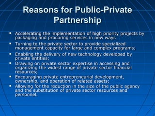 Reasons for Public-PrivateReasons for Public-Private
PartnershipPartnership
 Accelerating the implementation of high priority projects byAccelerating the implementation of high priority projects by
packaging and procuring services in new wayspackaging and procuring services in new ways
 Turning to the private sector to provide specializedTurning to the private sector to provide specialized
management capacity for large and complex programs;management capacity for large and complex programs;
 Enabling the delivery of new technology developed byEnabling the delivery of new technology developed by
private entities;private entities;
 Drawing on private sector expertise in accessing andDrawing on private sector expertise in accessing and
organizing the widest range of private sector financialorganizing the widest range of private sector financial
resources;resources;
 Encouraging private entrepreneurial development,Encouraging private entrepreneurial development,
ownership, and operation of related assets;ownership, and operation of related assets;
 Allowing for the reduction in the size of the public agencyAllowing for the reduction in the size of the public agency
and the substitution of private sector resources andand the substitution of private sector resources and
personnel.personnel.
 