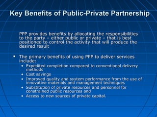 Key Benefits of Public-Private PartnershipKey Benefits of Public-Private Partnership
PPP provides benefits by allocating the responsibilitiesPPP provides benefits by allocating the responsibilities
to the party – either public or private – that is bestto the party – either public or private – that is best
positioned to control the activity that will produce thepositioned to control the activity that will produce the
desired resultdesired result
 The primary benefits of using PPP to deliver servicesThe primary benefits of using PPP to deliver services
include:include:
• Expedited completion compared to conventional deliveryExpedited completion compared to conventional delivery
methodsmethods
• Cost savingsCost savings
• Improved quality and system performance from the use ofImproved quality and system performance from the use of
innovative materials and management techniquesinnovative materials and management techniques
• Substitution of private resources and personnel forSubstitution of private resources and personnel for
constrained public resources andconstrained public resources and
• Access to new sources of private capital.Access to new sources of private capital.
 