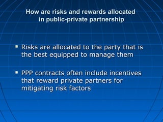 How are risks and rewards allocatedHow are risks and rewards allocated
in public-private partnershipin public-private partnership
 Risks are allocated to the party that isRisks are allocated to the party that is
the best equipped to manage themthe best equipped to manage them
 PPP contracts often include incentivesPPP contracts often include incentives
that reward private partners forthat reward private partners for
mitigating risk factorsmitigating risk factors
 