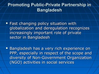 Promoting Public-Private Partnership inPromoting Public-Private Partnership in
BangladeshBangladesh
 Fast changing policy situation withFast changing policy situation with
globalization and deregulation recognizesglobalization and deregulation recognizes
increasingly important role of privateincreasingly important role of private
sector in Bangladeshsector in Bangladesh
 Bangladesh has a very rich experience onBangladesh has a very rich experience on
PPP, especially in respect of the scope andPPP, especially in respect of the scope and
diversity of Non-Government Organizationdiversity of Non-Government Organization
(NGO) activities in social services(NGO) activities in social services
 
