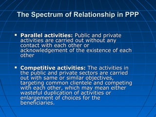 The Spectrum of Relationship in PPPThe Spectrum of Relationship in PPP
 Parallel activities:Parallel activities: Public and privatePublic and private
activities are carried out without anyactivities are carried out without any
contact with each other orcontact with each other or
acknowledgement of the existence of eachacknowledgement of the existence of each
otherother
 Competitive activities:Competitive activities: The activities inThe activities in
the public and private sectors are carriedthe public and private sectors are carried
out with same or similar objectives,out with same or similar objectives,
targeting common clientele and competingtargeting common clientele and competing
with each other, which may mean eitherwith each other, which may mean either
wasteful duplication of activities orwasteful duplication of activities or
enlargement of choices for theenlargement of choices for the
beneficiaries.beneficiaries.
 