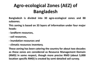 Agro-ecological Zones (AEZ) of
Bangladesh
Bangladesh is divided into 30 agro-ecological zones and 88
subzones.
This zoning is based on 33 layers of information under four major
heads:
- landform resources,
- soil resources,
- inundation resources and
- climatic resources inventory.
These zoning has been catering the country for about two decades
as these zones are considered as Resource Management Domain
(RMD) in some respect, though more precise RMD (about 5,000
location specific RMD) is created by semi-detailed soil survey.
 