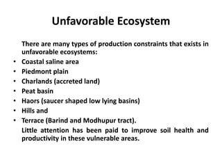 Unfavorable Ecosystem
There are many types of production constraints that exists in
unfavorable ecosystems:
• Coastal saline area
• Piedmont plain
• Charlands (accreted land)
• Peat basin
• Haors (saucer shaped low lying basins)
• Hills and
• Terrace (Barind and Modhupur tract).
Little attention has been paid to improve soil health and
productivity in these vulnerable areas.
 
