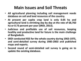Main Issues and Soil Threats
• All agricultural planning including soil management needs
database on soil and land resources of the country.
• At present per capita crop land is only 0.05 ha and
agricultural land is shrinking day by day at the rate of 68,760
ha or 0.73 percent per year (SRDI, 2013).
• Judicious and profitable use of soil resources, keeping
healthy and productive land for future is the main challenge
of Bangladesh.
• SRDI conducted RSS for the whole country during 1963-1975,
and semi-detailed survey during 1985-2002 and published
maps and reports.
• Second round of semi-detailed soil survey is going on to
update the existing database.
 