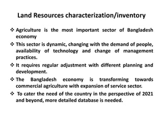 Land Resources characterization/inventory
 Agriculture is the most important sector of Bangladesh
economy
 This sector is dynamic, changing with the demand of people,
availability of technology and change of management
practices.
 It requires regular adjustment with different planning and
development.
 The Bangladesh economy is transforming towards
commercial agriculture with expansion of service sector.
 To cater the need of the country in the perspective of 2021
and beyond, more detailed database is needed.
 