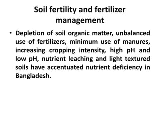 Soil fertility and fertilizer
management
• Depletion of soil organic matter, unbalanced
use of fertilizers, minimum use of manures,
increasing cropping intensity, high pH and
low pH, nutrient leaching and light textured
soils have accentuated nutrient deficiency in
Bangladesh.
 