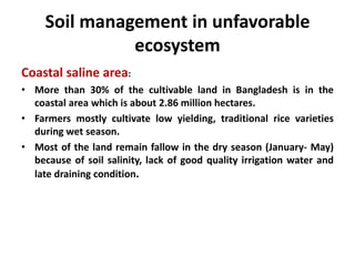 Soil management in unfavorable
ecosystem
Coastal saline area:
• More than 30% of the cultivable land in Bangladesh is in the
coastal area which is about 2.86 million hectares.
• Farmers mostly cultivate low yielding, traditional rice varieties
during wet season.
• Most of the land remain fallow in the dry season (January- May)
because of soil salinity, lack of good quality irrigation water and
late draining condition.
 