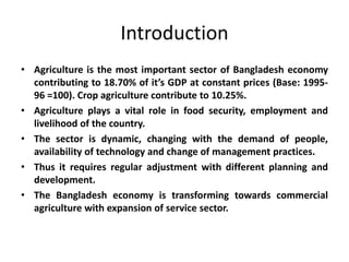 Introduction
• Agriculture is the most important sector of Bangladesh economy
contributing to 18.70% of it’s GDP at constant prices (Base: 1995-
96 =100). Crop agriculture contribute to 10.25%.
• Agriculture plays a vital role in food security, employment and
livelihood of the country.
• The sector is dynamic, changing with the demand of people,
availability of technology and change of management practices.
• Thus it requires regular adjustment with different planning and
development.
• The Bangladesh economy is transforming towards commercial
agriculture with expansion of service sector.
 
