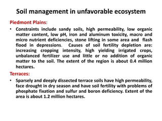 Soil management in unfavorable ecosystem
Piedmont Plains:
• Constraints include sandy soils, high permeability, low organic
matter content, low pH, iron and aluminum toxicity, macro and
micro nutrient deficiencies, stone lifting in some area and flash
flood in depressions. Causes of soil fertility depletion are:
increasing cropping intensity, high yielding irrigated crops,
unbalanced fertilizer use and little or no addition of organic
matter to the soil. The extent of the region is about 0.4 million
hectares.
Terraces:
• Sparsely and deeply dissected terrace soils have high permeability,
face drought in dry season and have soil fertility with problems of
phosphate fixation and sulfur and boron deficiency. Extent of the
area is about 1.2 million hectares.
 
