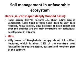 Soil management in unfavorable
ecosystem
Haors (saucer shaped deeply flooded basin):
• Haors occupy 932,793 hectares i.e., about 6.32% area of
Bangladesh. Early flood or flash flood, deep to very deep
flooding, heavy rainfall, slow drainage at basin center and
poor soil qualities are the main constraints for agricultural
development in this area.
• Hills:
• Hilly areas of Bangladesh occupy about 1.7 million
hectares, which is about 12% of the country’s area
located in the south-eastern, eastern and northern part
of the country.
 