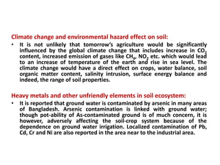 Climate change and environmental hazard effect on soil:
• It is not unlikely that tomorrow’s agriculture would be significantly
influenced by the global climate change that includes increase in CO2
content, increased emission of gases like CH4, NO2 etc. which would lead
to an increase of temperature of the earth and rise in sea level. The
climate change would have a direct effect on crops, water balance, soil
organic matter content, salinity intrusion, surface energy balance and
indeed, the range of soil properties.
Heavy metals and other unfriendly elements in soil ecosystem:
• It is reported that ground water is contaminated by arsenic in many areas
of Bangladesh. Arsenic contamination is linked with ground water;
though pot-ability of As-contaminated ground is of much concern, it is
however, adversely affecting the soil-crop system because of the
dependence on ground water irrigation. Localized contamination of Pb,
Cd, Cr and Ni are also reported in the area near to the industrial area.
 