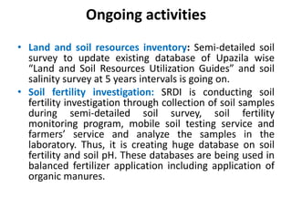 Ongoing activities
• Land and soil resources inventory: Semi-detailed soil
survey to update existing database of Upazila wise
“Land and Soil Resources Utilization Guides” and soil
salinity survey at 5 years intervals is going on.
• Soil fertility investigation: SRDI is conducting soil
fertility investigation through collection of soil samples
during semi-detailed soil survey, soil fertility
monitoring program, mobile soil testing service and
farmers’ service and analyze the samples in the
laboratory. Thus, it is creating huge database on soil
fertility and soil pH. These databases are being used in
balanced fertilizer application including application of
organic manures.
 