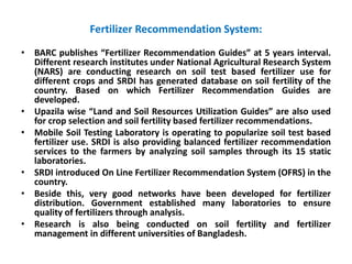 Fertilizer Recommendation System:
• BARC publishes “Fertilizer Recommendation Guides” at 5 years interval.
Different research institutes under National Agricultural Research System
(NARS) are conducting research on soil test based fertilizer use for
different crops and SRDI has generated database on soil fertility of the
country. Based on which Fertilizer Recommendation Guides are
developed.
• Upazila wise “Land and Soil Resources Utilization Guides” are also used
for crop selection and soil fertility based fertilizer recommendations.
• Mobile Soil Testing Laboratory is operating to popularize soil test based
fertilizer use. SRDI is also providing balanced fertilizer recommendation
services to the farmers by analyzing soil samples through its 15 static
laboratories.
• SRDI introduced On Line Fertilizer Recommendation System (OFRS) in the
country.
• Beside this, very good networks have been developed for fertilizer
distribution. Government established many laboratories to ensure
quality of fertilizers through analysis.
• Research is also being conducted on soil fertility and fertilizer
management in different universities of Bangladesh.
 