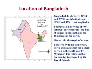 Location of Bangladesh
Bangladesh lies between 20034/
and 26038/ north latitude and
88001/ and 92041/ east longitudes.
Located as an interface of two
different environments - the Bay
of Bengal in the south and the
Himalayas in the north.
Sits astride the tropic of cancer.
Bordered by India in the west,
north and east except for a small
portion in the south-east by
Myanmar. The entire south of
the country is occupied by the
Bay of Bengal.
 