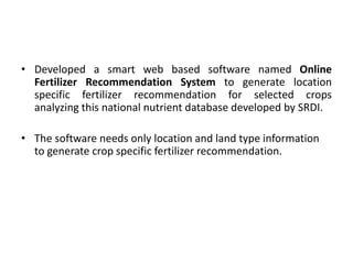 • Developed a smart web based software named Online
Fertilizer Recommendation System to generate location
specific fertilizer recommendation for selected crops
analyzing this national nutrient database developed by SRDI.
• The software needs only location and land type information
to generate crop specific fertilizer recommendation.
 