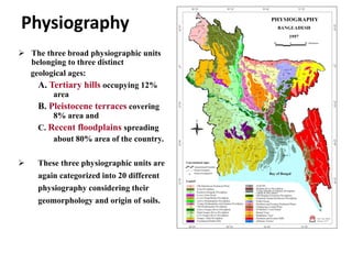 Physiography
 The three broad physiographic units
belonging to three distinct
geological ages:
A. Tertiary hills occupying 12%
area
B. Pleistocene terraces covering
8% area and
C. Recent floodplains spreading
about 80% area of the country.
 These three physiographic units are
again categorized into 20 different
physiography considering their
geomorphology and origin of soils.
 