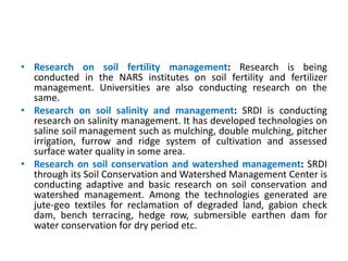 • Research on soil fertility management: Research is being
conducted in the NARS institutes on soil fertility and fertilizer
management. Universities are also conducting research on the
same.
• Research on soil salinity and management: SRDI is conducting
research on salinity management. It has developed technologies on
saline soil management such as mulching, double mulching, pitcher
irrigation, furrow and ridge system of cultivation and assessed
surface water quality in some area.
• Research on soil conservation and watershed management: SRDI
through its Soil Conservation and Watershed Management Center is
conducting adaptive and basic research on soil conservation and
watershed management. Among the technologies generated are
jute-geo textiles for reclamation of degraded land, gabion check
dam, bench terracing, hedge row, submersible earthen dam for
water conservation for dry period etc.
 
