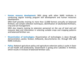 • Human resource development: SRDI along with other NARS institutes is
conducting regular training program skill development and human resources
development.
SRDI itself provides training to more than 12,000 farmers annually on balanced
fertilizer, soil sample collection techniques, identification of adulterated fertilizers,
crop and soil management.
SRDI also imparts training to extension personnel on the use of land and soil
resource data and information in selecting suitable crops and cropping patterns
and balanced fertilizer use.
• Dissemination of technologies: Dissemination of technologies is done through
demonstration, poster, festoon, billboards, documentaries etc. through DAE and
NARS institutes.
• Policy: National agriculture policy and agriculture extension policy is quite in favor
of soil health and productivity. Government is giving price subsidies in fertilizer,
which results in increase of balanced fertilizer uses.
 
