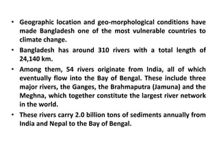 • Geographic location and geo-morphological conditions have
made Bangladesh one of the most vulnerable countries to
climate change.
• Bangladesh has around 310 rivers with a total length of
24,140 km.
• Among them, 54 rivers originate from India, all of which
eventually flow into the Bay of Bengal. These include three
major rivers, the Ganges, the Brahmaputra (Jamuna) and the
Meghna, which together constitute the largest river network
in the world.
• These rivers carry 2.0 billion tons of sediments annually from
India and Nepal to the Bay of Bengal.
 