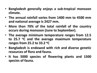 • Bangladesh generally enjoys a sub-tropical monsoon
climate.
• The annual rainfall varies from 1400 mm to 4500 mm
and national average is 2427 mm.
• More than 70% of the total rainfall of the country
occurs during monsoon (June to September).
• The average minimum temperature ranges from 12.5
to 25.7 oC and the average maximum temperature
ranges from 25.2 to 33.2 oC
• Bangladesh is endowed with rich and diverse genetic
resources of flora and fauna.
• It has 5000 species of flowering plants and 1500
species of fauna.
 