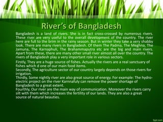 River’s of Bangladesh
Bangladesh is a land of rivers. She is in fact cross-crossed by numerous rivers.
These river are very useful to the overall development of the country. The river
here are full to the brim in the rainy season. But in winter they take a very shabby
look. There are many rivers in Bangladesh. Of them The Padma, The Meghna, The
Jamuna, The Karnaphuli, The Brahammaputra etc are the big and main rivers.
Apart from these, there are many other small river almost all over the country. The
rivers of Bangladesh play a very important role in various sectors.
Firstly, They are a huge source of fishes. Actually the rivers are a real sanctuary of
fishes which d one of our main food items.
Secondly, The agriculture sector of our country largely depends on those rivers for
irrigation.
Thirdly, Some nightly river are also great source of energy. For example: The hydro-
electric project on the river Karnnafuly can remove the power shortage of
Bangladesh to a great extent.
Fourthly, Our river are the main way of communication. Moreover the rivers carry
silt with them which increases the fertility of our lands. They are also a great
source of natural beauties.
 