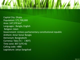 Capital City: Dhaka
Population: 171,700,000
Area: 147,570 km2
Languages : Bangla, English
Religion: Islam
Government: Unitary parliamentary constitutional republic
Anthem: Amar Sonar Bangla
Demonym: Bangladeshi
Currency: Taka (৳) (BDT)
Time zone: BST (UTC+6)
Calling code: +880
Legislature: Jatiyo Sangshad
 