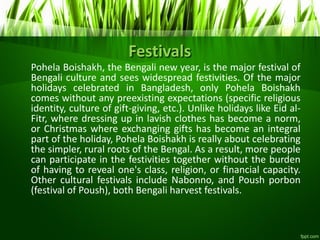 Festivals
Pohela Boishakh, the Bengali new year, is the major festival of
Bengali culture and sees widespread festivities. Of the major
holidays celebrated in Bangladesh, only Pohela Boishakh
comes without any preexisting expectations (specific religious
identity, culture of gift-giving, etc.). Unlike holidays like Eid al-
Fitr, where dressing up in lavish clothes has become a norm,
or Christmas where exchanging gifts has become an integral
part of the holiday, Pohela Boishakh is really about celebrating
the simpler, rural roots of the Bengal. As a result, more people
can participate in the festivities together without the burden
of having to reveal one's class, religion, or financial capacity.
Other cultural festivals include Nabonno, and Poush porbon
(festival of Poush), both Bengali harvest festivals.
 