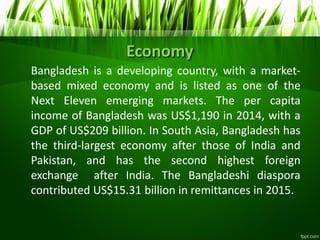 Economy
Bangladesh is a developing country, with a market-
based mixed economy and is listed as one of the
Next Eleven emerging markets. The per capita
income of Bangladesh was US$1,190 in 2014, with a
GDP of US$209 billion. In South Asia, Bangladesh has
the third-largest economy after those of India and
Pakistan, and has the second highest foreign
exchange after India. The Bangladeshi diaspora
contributed US$15.31 billion in remittances in 2015.
 