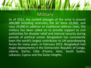 Military
As of 2012, the current strength of the army is around
300,000 including reservists, the air force 22,000, and
navy 24,000.In addition to traditional defence roles, the
military has been called on to provide support to civil
authorities for disaster relief and internal security during
periods of political unrest. Bangladesh has consistently
been the world's largest contributor to UN peacekeeping
forces for many years. In February 2015, Bangladesh had
major deployments in the Democratic Republic of Congo,
Liberia, Darfur, Côte d'Ivoire, Haiti, South Sudan,
Lebanon, Cyprus and the Golan Heights.
 
