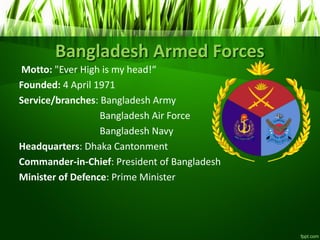 Bangladesh Armed Forces
Motto: "Ever High is head!
Founded: 4 April 1971
Service/branches: Bangladesh Army
Bangladesh Air Force
Bangladesh Navy
Headquarters: Dhaka Cantonment
Commander-in-Chief: President of Bangladesh
Minister of Defence: Prime Minister
 
