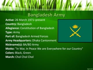 Bangladesh Army
Active: 26 March 1971–present
Country: Bangladesh
Allegiance: Constitution of Bangladesh
Type: Army
Part of: Bangladesh Armed Forces
Army Headquarters: Dhaka Cantonment
Nickname(s): BA/BD Army
Motto: "In War, In Peace We are Everywhere for our Country"
Colors: Black, Green
March: Chol Chol Chol
 