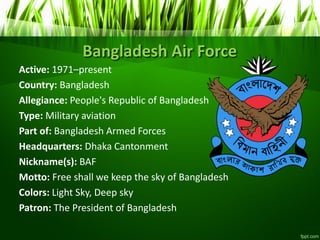 Bangladesh Air Force
Active: 1971–present
Country: Bangladesh
Allegiance: People's Republic of Bangladesh
Type: Military aviation
Part of: Bangladesh Armed Forces
Headquarters: Dhaka Cantonment
Nickname(s): BAF
Motto: Free shall we keep the sky of Bangladesh
Colors: Light Sky, Deep sky
Patron: The President of Bangladesh
 