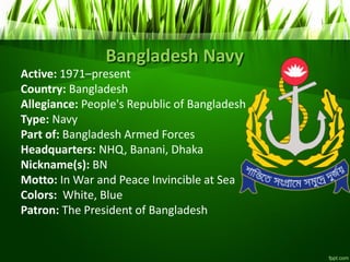 Bangladesh Navy
Active: 1971–present
Country: Bangladesh
Allegiance: People's Republic of Bangladesh
Type: Navy
Part of: Bangladesh Armed Forces
Headquarters: NHQ, Banani, Dhaka
Nickname(s): BN
Motto: In War and Peace Invincible at Sea
Colors: White, Blue
Patron: The President of Bangladesh
 