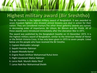 Highest military award (Bir Sreshtho)
The Bir Sreshtho is the highest military award of Bangladesh. It was awarded to
seven freedom fighters who showed utmost bravery and died in action for their
nation. They are considered martyrs.The other three gallantry awards are named,
in decreasing order of importance, Bir Uttom, Bir Bikrom and Bir Protik. All of
these awards were introduced immediately after the Liberation War in 1971.
The award was published by the Bangladesh Gazette on 15 December 1973. It is
the highest military award of Bangladesh, similar to the American Medal of Honor
or the British Victoria Cross. It has only been given in 1973 to seven people. Listed
below are the people who have received the Bir Srestho.
1. Captain Mohiuddin Jahangir
2. Sepahi Hamidur Rahman
3. Sepahi Mostafa Kamal
4. Engine Room Artificer Mohammad Ruhul Amin
5. Flight Lieutenant Matiur Rahman
6. Lance Naik Munshi Abdur Rouf
7. Lance Naik Nur Mohammad Sheikh
 