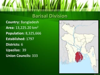 Barisal Division
Country: Bangladesh
Area: 13,225.20 km2
Population: 8,325,666
Established: 1797
Districts: 6
Upazilas: 39
Union Councils: 333
 