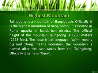 Highest Mountain
Tajingdong is a mountain of Bangladesh. Officially it
is the highest mountain of Bangladesh. It is located in
Ruma upazila in Bandarban district. The official
height of the mountain Tajingdong is 1280 meters
(2723 feet). The local tribal language, 'tajim' means
big and 'Dong' means mountain, the mountain is
named after the two words from the Tajingdong.
Officially it name is Bijo .
 