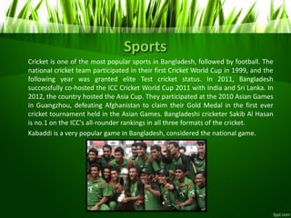 Sports
Cricket is one of the most popular sports in Bangladesh, followed by football. The
national cricket team participated in their first Cricket World Cup in 1999, and the
following year was granted elite Test cricket status. In 2011, Bangladesh
successfully co-hosted the ICC Cricket World Cup 2011 with India and Sri Lanka. In
2012, the country hosted the Asia Cup. They participated at the 2010 Asian Games
in Guangzhou, defeating Afghanistan to claim their Gold Medal in the first ever
cricket tournament held in the Asian Games. Bangladeshi cricketer Sakib Al Hasan
is no.1 on the ICC's all-rounder rankings in all three formats of the cricket.
Kabaddi is a very popular game in Bangladesh, considered the national game.
 
