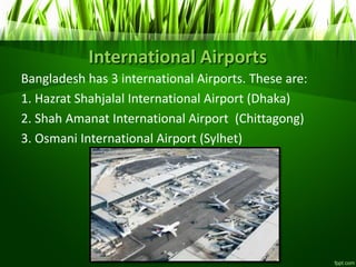 International Airports
Bangladesh has 3 international Airports. These are:
1. Hazrat Shahjalal International Airport (Dhaka)
2. Shah Amanat International Airport (Chittagong)
3. Osmani International Airport (Sylhet)
 