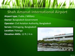 Shah Amanat International Airport
Airport type: Public / Military
Owner: Bangladesh Government
Operator: Civil Aviation Authority, Bangladesh
Serves: Chittagong, Bangladesh
Location: Patenga
Elevation AMSL: 12 ft / 4 m
 