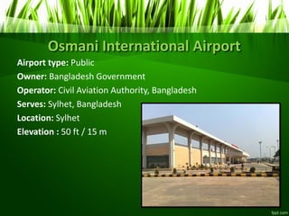 Osmani International Airport
Airport type: Public
Owner: Bangladesh Government
Operator: Civil Aviation Authority, Bangladesh
Serves: Sylhet, Bangladesh
Location: Sylhet
Elevation : 50 ft / 15 m
 