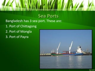 Sea Ports
Bangladesh has 3 sea port. These are:
1. Port of Chittagong
2. Port of Mongla
3. Port of Payra
 