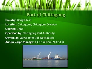 Port of Chittagong
Country: Bangladesh
Location: Chittagong, Chittagong Division
Opened: 1887
Operated by: Chittagong Port Authority
Owned by: Government of Bangladesh
Annual cargo tonnage: 43.37 million (2012-13)
 