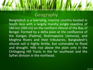 Geography
Bangladesh is a low-lying, riverine country located in
South Asia with a largely marshy jungle coastline of
580 km (360 mi) on the northern littoral of the Bay of
Bengal. Formed by a delta plain at the confluence of
the Ganges (Padma), Brahmaputra (Jamuna), and
Meghna Rivers and their tributaries, Bangladesh's
alluvial soil is highly fertile, but vulnerable to flood
and drought. Hills rise above the plain only in the
Chittagong Hill Tracts in the far southeast and the
Sylhet division in the northeast.
 