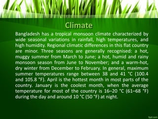 Climate
Bangladesh has a tropical monsoon climate characterized by
wide seasonal variations in rainfall, high temperatures, and
high humidity. Regional climatic differences in this flat country
are minor. Three seasons are generally recognised: a hot,
muggy summer from March to June; a hot, humid and rainy
monsoon season from June to November; and a warm-hot,
dry winter from December to February. In general, maximum
summer temperatures range between 38 and 41 °C (100.4
and 105.8 °F). April is the hottest month in most parts of the
country. January is the coolest month, when the average
temperature for most of the country is 16–20 °C (61–68 °F)
during the day and around 10 °C (50 °F) at night.
 