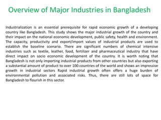 Overview of Major Industries in Bangladesh
Industrialization is an essential prerequisite for rapid economic growth of a developing
country like Bangladesh. This study shows the major industrial growth of the country and
their impact on the national economic development, public safety, health and environment.
The capacity, productivity and export/import values of industrial products are used to
establish the baseline scenario. There are significant numbers of chemical intensive
industries such as textile, leather, food, fertilizer and pharmaceutical industry that have
direct impact on socio economic development of the country. It is worth noting that
Bangladesh is not only importing industrial products from other countries but also exporting
a substantial amount of product to over 100 countries of the world and shows an impressive
growth in industrial sectors Rapid industrial growth often offers a huge burden of
environmental pollution and associated risks. Thus, there are still lots of space for
Bangladesh to flourish in this sector.
 