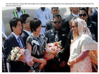 The Prime Minister of Japan Mr. Shinzo Abe came to Bangladesh on an official tour from September 6 to 7 at the invitation of Prime
Minister Sheikh Hasina.
 