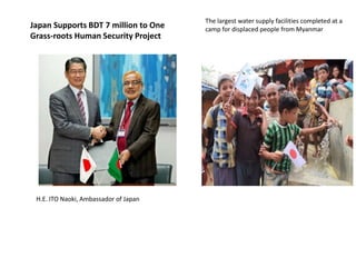 The largest water supply facilities completed at a
camp for displaced people from Myanmar
H.E. ITO Naoki, Ambassador of Japan
Japan Supports BDT 7 million to One
Grass-roots Human Security Project
 