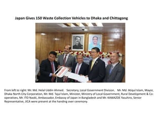 Japan Gives 150 Waste Collection Vehicles to Dhaka and Chittagong
From left to right: Mr. Md. Helal Uddin Ahmed，Secretary, Local Government Division，Mr. Md. Atiqul Islam, Mayor,
Dhaka North City Corporation, Mr. Md. Tajul Islam, Minister, Ministry of Local Government, Rural Development & Co-
operatives, Mr. ITO Naoki, Ambassador, Embassy of Japan in Bangladesh and Mr. KAWAZOE Yasuhiro, Senior
Representative, JICA were present at the handing over ceremony.
 